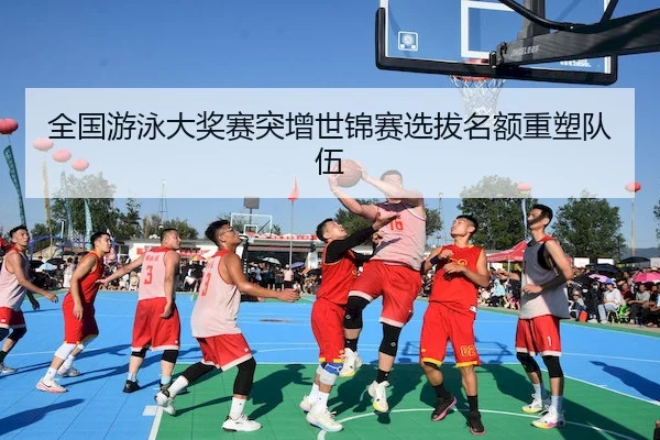 全国游泳大奖赛突增世锦赛选拔名额重塑队伍